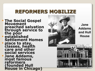 REFORMERS MOBILIZE The Social Gospel Movement preached salvation through service to the poor established Settlement Homes  place to stay, classes, health care and other social services Jane Addams, most famous reformers (founded Hull House in Chicago) Jane Addams and Hull House 