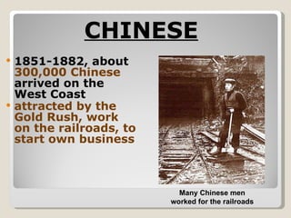 CHINESE   1851-1882, about  300,000 Chinese  arrived on the West Coast attracted by the Gold Rush, work on the railroads, to start own business Many Chinese men worked for the railroads 