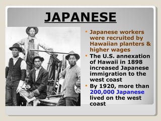 JAPANESE Japanese workers were recruited by Hawaiian planters & higher wages The U.S. annexation of Hawaii in 1898 increased Japanese immigration to the west coast By 1920, more than  200,000 Japanese  lived on the west coast 