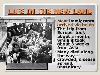 LIFE IN THE NEW LAND Most  immigrants  arrived via boats The trip from Europe  took about a month, while it took about 3 weeks  from Asia Many died along the way – crowded, disease spread, unsanitary 
