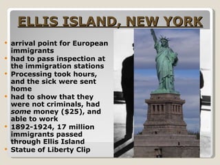ELLIS ISLAND, NEW YORK arrival point for European immigrants had to pass inspection at the immigration stations Processing took hours, and the sick were sent home had to show that they were not criminals, had  some  money ($25), and able to work 1892-1924, 17 million immigrants passed through Ellis Island Statue of Liberty Clip  