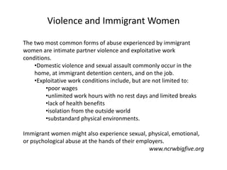 Violence and Immigrant Women

The two most common forms of abuse experienced by immigrant
women are intimate partner violence and exploitative work
conditions.
    •Domestic violence and sexual assault commonly occur in the
    home, at immigrant detention centers, and on the job.
    •Exploitative work conditions include, but are not limited to:
         •poor wages
         •unlimited work hours with no rest days and limited breaks
         •lack of health benefits
         •isolation from the outside world
         •substandard physical environments.

Immigrant women might also experience sexual, physical, emotional,
or psychological abuse at the hands of their employers.
                                                 www.ncrwbigfive.org
 