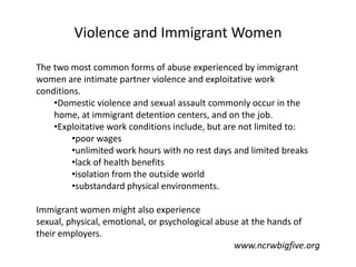 Violence and Immigrant Women

The two most common forms of abuse experienced by immigrant
women are intimate partner violence and exploitative work
conditions.
    •Domestic violence and sexual assault commonly occur in the
    home, at immigrant detention centers, and on the job.
    •Exploitative work conditions include, but are not limited to:
         •poor wages
         •unlimited work hours with no rest days and limited breaks
         •lack of health benefits
         •isolation from the outside world
         •substandard physical environments.

Immigrant women might also experience
sexual, physical, emotional, or psychological abuse at the hands of
their employers.
                                                  www.ncrwbigfive.org
 