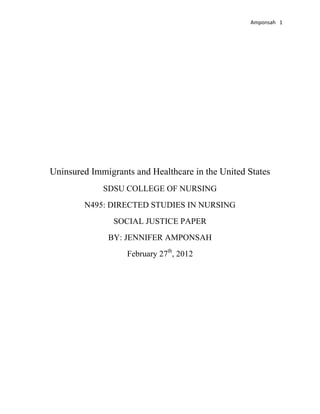 Amponsah 1




Uninsured Immigrants and Healthcare in the United States
             SDSU COLLEGE OF NURSING
        N495: DIRECTED STUDIES IN NURSING
                SOCIAL JUSTICE PAPER
              BY: JENNIFER AMPONSAH
                   February 27th, 2012
 