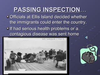 PASSING INSPECTIONPASSING INSPECTION……
Officials at Ellis Island decided whetherOfficials at Ellis Island decided whether
the immigrants could enter the country.the immigrants could enter the country.
If had serious health problems or aIf had serious health problems or a
contagious disease was sent homecontagious disease was sent home
 