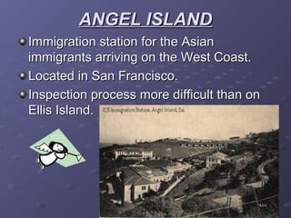 ANGEL ISLANDANGEL ISLAND
Immigration station for the AsianImmigration station for the Asian
immigrants arriving on the West Coast.immigrants arriving on the West Coast.
Located in San Francisco.Located in San Francisco.
Inspection process more difficult than onInspection process more difficult than on
Ellis Island.Ellis Island.
 