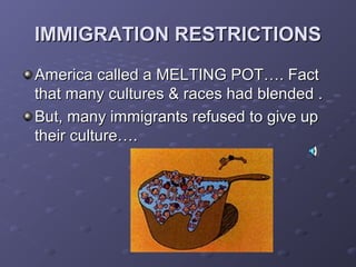 IMMIGRATION RESTRICTIONSIMMIGRATION RESTRICTIONS
America called a MELTING POT…. FactAmerica called a MELTING POT…. Fact
that many cultures & races had blended .that many cultures & races had blended .
But, many immigrants refused to give upBut, many immigrants refused to give up
their culture….their culture….
 