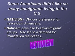 Some Americans didn’t like soSome Americans didn’t like so
many immigrants living in themany immigrants living in the
U.S.U.S.
NATIVISMNATIVISM- Obvious preference for- Obvious preference for
native-born Americans.native-born Americans.
NativismNativism gave rise to anti-immigrantgave rise to anti-immigrant
groups. Also led to a demand forgroups. Also led to a demand for
immigration restrictions.immigration restrictions.
 