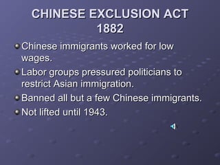 CHINESE EXCLUSION ACTCHINESE EXCLUSION ACT
18821882
Chinese immigrants worked for lowChinese immigrants worked for low
wages.wages.
Labor groups pressured politicians toLabor groups pressured politicians to
restrict Asian immigration.restrict Asian immigration.
Banned all but a few Chinese immigrants.Banned all but a few Chinese immigrants.
Not lifted until 1943.Not lifted until 1943.
 