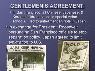 GENTLEMEN’S AGREEMENTGENTLEMEN’S AGREEMENT::

In San Francisco, all Chinese, Japanese, &In San Francisco, all Chinese, Japanese, &
Korean children placed in special AsianKorean children placed in special Asian
schools….led to anti-American riots in Japan.schools….led to anti-American riots in Japan.
In exchange for President RooseveltIn exchange for President Roosevelt
persuading San Francisco officials to stoppersuading San Francisco officials to stop
separation policy, Japan agreed to limitseparation policy, Japan agreed to limit
emigrationemigration to U.S.to U.S.
 
