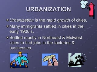 URBANIZATIONURBANIZATION
UrbanizationUrbanization is the rapid growth of cities.is the rapid growth of cities.
Many immigrants settled in cities in theMany immigrants settled in cities in the
early 1900’s.early 1900’s.
Settled mostly in Northeast & MidwestSettled mostly in Northeast & Midwest
cities to find jobs in the factories &cities to find jobs in the factories &
businesses.businesses.
 