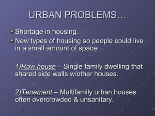 URBAN PROBLEMS…URBAN PROBLEMS…
Shortage in housing.Shortage in housing.
New types of housing so people could liveNew types of housing so people could live
in a small amount of space.in a small amount of space.
1)1)Row houseRow house – Single family dwelling that– Single family dwelling that
shared side walls w/other houses.shared side walls w/other houses.
2)2)TenementTenement – Multifamily urban houses– Multifamily urban houses
often overcrowded & unsanitary.often overcrowded & unsanitary.
 