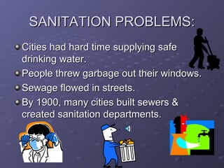 SANITATION PROBLEMS:SANITATION PROBLEMS:
Cities had hard time supplying safeCities had hard time supplying safe
drinking water.drinking water.
People threw garbage out their windows.People threw garbage out their windows.
Sewage flowed in streets.Sewage flowed in streets.
By 1900, many cities built sewers &By 1900, many cities built sewers &
created sanitation departments.created sanitation departments.
 