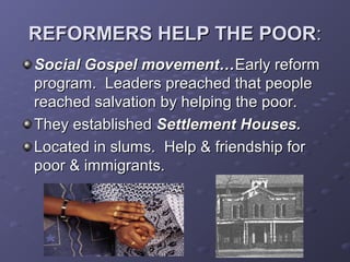 REFORMERS HELP THE POORREFORMERS HELP THE POOR::
Social Gospel movement…Social Gospel movement…Early reformEarly reform
program. Leaders preached that peopleprogram. Leaders preached that people
reached salvation by helping the poor.reached salvation by helping the poor.
They establishedThey established Settlement Houses.Settlement Houses.
Located in slums.Located in slums. Help &Help & friendship forfriendship for
poor & immigrants.poor & immigrants.
 