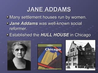 JANE ADDAMSJANE ADDAMS
Many settlement houses run by women.Many settlement houses run by women.
Jane AddamsJane Addams was well-known socialwas well-known social
reformer.reformer.
Established theEstablished the HULL HOUSEHULL HOUSE in Chicagoin Chicago
 