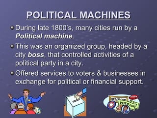 POLITICAL MACHINESPOLITICAL MACHINES
During late 1800’s, many cities run by aDuring late 1800’s, many cities run by a
Political machinePolitical machine..
This was an organized group, headed by aThis was an organized group, headed by a
citycity bossboss, that controlled activities of a, that controlled activities of a
political party in a city.political party in a city.
Offered services to voters & businesses inOffered services to voters & businesses in
exchange for political or financial support.exchange for political or financial support.
 