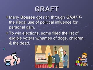 GRAFTGRAFT
ManyMany BossesBosses got rich throughgot rich through GRAFTGRAFT--
the illegal use of political influence forthe illegal use of political influence for
personal gain.personal gain.
To win elections, some filled the list ofTo win elections, some filled the list of
eligible voters w/names of dogs, children,eligible voters w/names of dogs, children,
& the dead.& the dead.
 