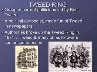 TWEED RINGTWEED RING
Group of corrupt politicians led by BossGroup of corrupt politicians led by Boss
Tweed.Tweed.
A political cartoonist, made fun of TweedA political cartoonist, made fun of Tweed
in newspapers.in newspapers.
Authorities broke up the Tweed Ring inAuthorities broke up the Tweed Ring in
1871….Tweed & many of his followers1871….Tweed & many of his followers
sentenced to prison.sentenced to prison.
 