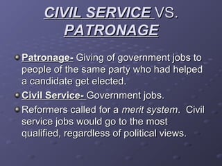 CIVIL SERVICECIVIL SERVICE VS.VS.
PATRONAGEPATRONAGE
Patronage-Patronage- Giving of government jobs toGiving of government jobs to
people of the same party who had helpedpeople of the same party who had helped
a candidate get elected.a candidate get elected.
Civil Service-Civil Service- Government jobs.Government jobs.
Reformers called for aReformers called for a merit systemmerit system. Civil. Civil
service jobs would go to the mostservice jobs would go to the most
qualified, regardless of political views.qualified, regardless of political views.
 