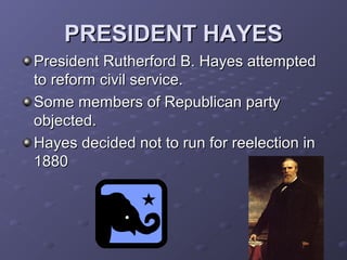 PRESIDENT HAYESPRESIDENT HAYES
President Rutherford B. Hayes attemptedPresident Rutherford B. Hayes attempted
to reform civil service.to reform civil service.
Some members of Republican partySome members of Republican party
objected.objected.
Hayes decided not to run for reelection inHayes decided not to run for reelection in
18801880
 