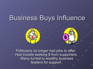 Business Buys InfluenceBusiness Buys Influence
Politicians no longer had jobs to offer.Politicians no longer had jobs to offer.
Had trouble seeking $ from supporters.Had trouble seeking $ from supporters.
Many turned to wealthy businessMany turned to wealthy business
leaders for support.leaders for support.
 