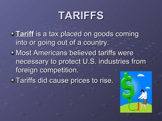 TARIFFSTARIFFS
TariffTariff is a tax placed on goods comingis a tax placed on goods coming
into or going out of a country.into or going out of a country.
Most Americans believed tariffs wereMost Americans believed tariffs were
necessary to protect U.S. industries fromnecessary to protect U.S. industries from
foreign competition.foreign competition.
Tariffs did cause prices to rise.Tariffs did cause prices to rise.
 