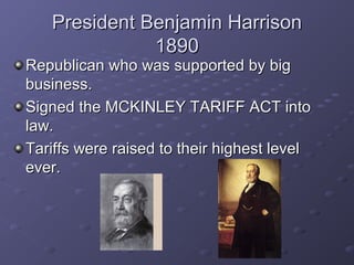 President Benjamin HarrisonPresident Benjamin Harrison
18901890
Republican who was supported by bigRepublican who was supported by big
business.business.
Signed the MCKINLEY TARIFF ACT intoSigned the MCKINLEY TARIFF ACT into
law.law.
Tariffs were raised to their highest levelTariffs were raised to their highest level
ever.ever.
 