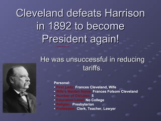 Cleveland defeats HarrisonCleveland defeats Harrison
in 1892 to becomein 1892 to become
President again!President again!
He was unsuccessful in reducingHe was unsuccessful in reducing
tariffs.tariffs.
Personal:
• First Lady: Frances Cleveland, Wife
• Wife's Maiden Name: Frances Folsom Cleveland
• Number of Children: 5
• Education Level: No College
• Religion: Presbyterian
• Profession: Clerk, Teacher, Lawyer
 