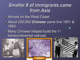 Smaller # of immigrants cameSmaller # of immigrants came
from Asiafrom Asia
Arrived on the West CoastArrived on the West Coast
About 200,000About 200,000 ChineseChinese came b/w 1851 &came b/w 1851 &
1883.1883.
Many Chinese helped build the 1Many Chinese helped build the 1stst
transcontinental railroad.transcontinental railroad.
 