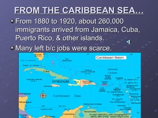 FROM THE CARIBBEAN SEA…FROM THE CARIBBEAN SEA…
From 1880 to 1920, about 260,000From 1880 to 1920, about 260,000
immigrants arrived from Jamaica, Cuba,immigrants arrived from Jamaica, Cuba,
Puerto Rico, & other islands.Puerto Rico, & other islands.
Many left b/c jobs were scarce.Many left b/c jobs were scarce.
 