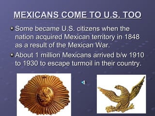 MEXICANS COME TO U.S. TOOMEXICANS COME TO U.S. TOO
Some became U.S. citizens when theSome became U.S. citizens when the
nation acquired Mexican territory in 1848nation acquired Mexican territory in 1848
as a result of the Mexican War.as a result of the Mexican War.
About 1 million Mexicans arrived b/w 1910About 1 million Mexicans arrived b/w 1910
to 1930 to escape turmoil in their country.to 1930 to escape turmoil in their country.
 