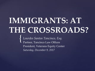 {
IMMIGRANTS: AT
THE CROSSROADS?
Lourdes Santos Tancinco, Esq.
Partner, Tancinco Law Offices
President, Veterans Equity Center
Saturday, December 9, 2017
 