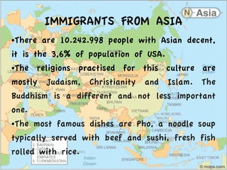 IMMIGRANTS FROM ASIA
●There are 10.242.998 people with Asian decent,
it is the 3,6% of population of USA.
●The religions practised for this culture are
mostly Judaism, Christianity and Islam. The
Buddhism is a different and not less important
one.
●The most famous dishes are Pho, a noodle soup
typically served with beef and sushi, fresh fish
rolled with rice.
 