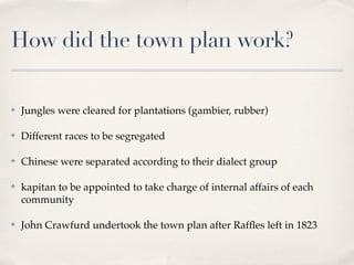 How did the town plan work?

✤   Jungles were cleared for plantations (gambier, rubber)

✤   Different races to be segregated

✤   Chinese were separated according to their dialect group

✤   kapitan to be appointed to take charge of internal affairs of each
    community

✤   John Crawfurd undertook the town plan after Rafﬂes left in 1823
 