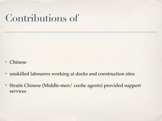 Contributions of



✤   Chinese

✤   unskilled labourers working at docks and construction sites

✤   Straits Chinese (Middle-men/ coolie agents) provided support
    services
 