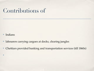 Contributions of


✤   Indians

✤   labourers carrying cargoes at docks, clearing jungles

✤   Chettiars provided banking and transportation services (till 1860s)

✤
 