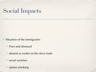 Social Impacts



✤   Situation of the immigrants:

    ✤   Poor and diseased

    ✤   abused as coolies in the slave trade

    ✤   secret societies

    ✤   opium smoking
 