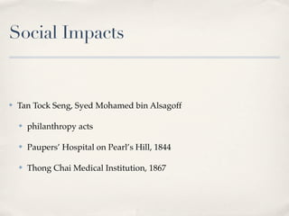Social Impacts


✤   Tan Tock Seng, Syed Mohamed bin Alsagoff

    ✤   philanthropy acts

    ✤   Paupers’ Hospital on Pearl’s Hill, 1844

    ✤   Thong Chai Medical Institution, 1867
 