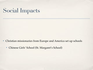 Social Impacts



✤   Christian missionaries from Europe and America set up schools

    ✤   Chinese Girls’ School (St. Margaret’s School)
 