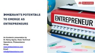 IMMIGRANT’S POTENTIALS
TO EMERGE AS
ENTREPRENEURS
An Academic presentation by
Dr. Nancy Agnes, Head, Technical
Operations, Phdassistance
Group
www.phdassistance.com
Email:
info@phdassistance.com
 