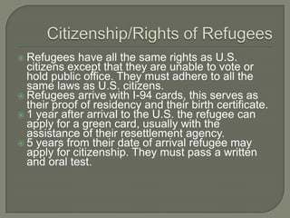  Refugees have all the same rights as U.S.
citizens except that they are unable to vote or
hold public office. They must adhere to all the
same laws as U.S. citizens.
 Refugees arrive with I-94 cards, this serves as
their proof of residency and their birth certificate.
 1 year after arrival to the U.S. the refugee can
apply for a green card, usually with the
assistance of their resettlement agency.
 5 years from their date of arrival refugee may
apply for citizenship. They must pass a written
and oral test.
 