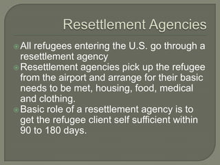 All refugees entering the U.S. go through a
resettlement agency
Resettlement agencies pick up the refugee
from the airport and arrange for their basic
needs to be met, housing, food, medical
and clothing.
Basic role of a resettlement agency is to
get the refugee client self sufficient within
90 to 180 days.
 