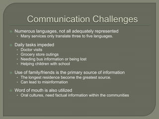  Numerous languages, not all adequately represented
• Many services only translate three to five languages.
 Daily tasks impeded
• Doctor visits
• Grocery store outings
• Needing bus information or being lost
• Helping children with school
 Use of family/friends is the primary source of information
• The longest residence become the greatest source.
• Can lead to misinformation
 Word of mouth is also utilized
• Oral cultures, need factual information within the communities
 