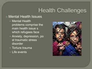  Mental Health Issues
• Mental Health
problems comprise the
main health issue s
which refugees face
• Anxiety, depression, po
st traumatic stress
disorder
• Torture trauma
• Life events
 