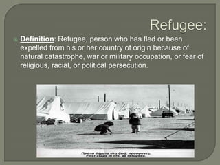  Definition: Refugee, person who has fled or been
expelled from his or her country of origin because of
natural catastrophe, war or military occupation, or fear of
religious, racial, or political persecution.
 
