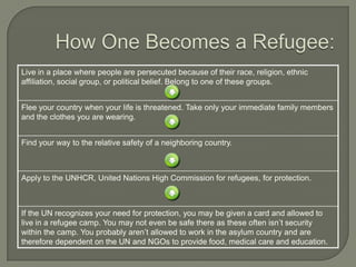 Live in a place where people are persecuted because of their race, religion, ethnic
affiliation, social group, or political belief. Belong to one of these groups.
Flee your country when your life is threatened. Take only your immediate family members
and the clothes you are wearing.
Find your way to the relative safety of a neighboring country.
Apply to the UNHCR, United Nations High Commission for refugees, for protection.
If the UN recognizes your need for protection, you may be given a card and allowed to
live in a refugee camp. You may not even be safe there as these often isn’t security
within the camp. You probably aren’t allowed to work in the asylum country and are
therefore dependent on the UN and NGOs to provide food, medical care and education.
 