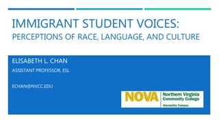 IMMIGRANT STUDENT VOICES:
PERCEPTIONS OF RACE, LANGUAGE, AND CULTURE
ELISABETH L. CHAN
ASSISTANT PROFESSOR, ESL
ECHAN@NVCC.EDU
 