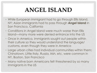 ANGEL ISLAND
• While European immigrant had to go through Ellis Island,
NY; Asian immigrants had to pass through Angel Island in
San Francisco, California
• Conditions in Angel Island were much worse than Ellis
Island—many more were denied entrance into the US
• Once in America, immigrants sought out people within
their culture so they would understand the language/
customs, even though they were in America
• Large urban cities had individual communities within them;
Chinatown, Little Italy, Russia, Irish, etc. were common in
NY, Boston, San Francisco
• Many native born Americans felt threatened by so many
immigrants in the US
 
