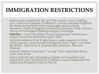 IMMIGRATION RESTRICTIONS
• Native born Americans felt as if the country was a melting
pot—mixture of people of different cultures blended together
by abandoning their native languages and customs.
However, many immigrants refused to abandon their culture—
strong anti-immigrant feelings began to emerge
• Nativism —overt favoritism toward native-born Americans—
began to evolve during the early 1900s
• Nativists believed that Anglo-Saxons were superior to other
ethnic groups, and favored immigrants from “right” countries
like Britain, Germany, & Scandinavia (Sweden, Norway,
Finland).
• Nativists disliked those from “wrong” ethic blood like Slavic,
Latin, and Asian
• Many Nativists also felt religious beliefs of immigrants was
important; Jews and Roman Catholics would undermine the
traditional Protestant faith of the US
 