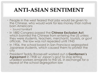 ANTI-ASIAN SENTIMENT
• People in the west feared that jobs would be given to
the Chinese, who would work for less money than native
born Americans
• Sound familiar?
• In 1882 Congress passed the Chinese Exclusion Act,
which banned the Chinese from entering the US unless
they were students, teachers, merchants, tourists, or govt
officials. The law was not repealed until 1943
• In 1906, the school board in San Francisco segregated
Japanese students, which caused them to protest the
city
• President Teddy Roosevelt worked out a Gentlemen’s
Agreement in 1908 w/ Japan’s govt to stop letting
unskilled workers emigrate to the US, in exchange for a
repeal of the school segregation law
 